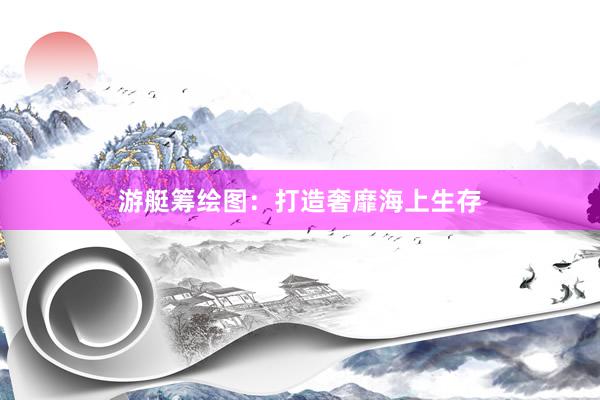 游艇筹绘图：打造奢靡海上生存